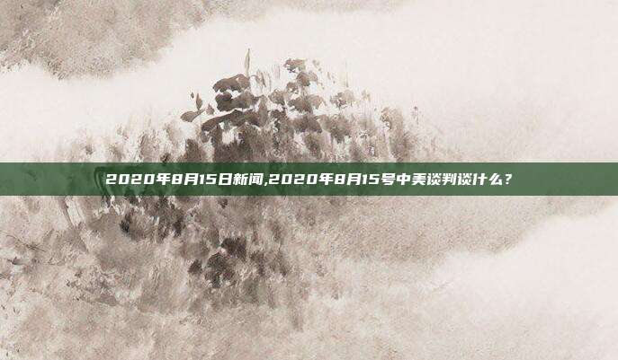 2020年8月15日新闻,2020年8月15号中美谈判谈什么？