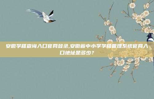 安徽学籍查询入口官网登录,安徽省中小学学籍管理系统官网入口地址是多少？