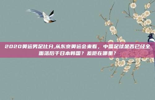 2020奥运男足比分,从东京奥运会来看，中国足球是否已经全面落后于日本韩国？差距在哪里？