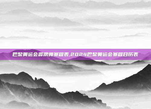 巴黎奥运会霹雳舞赛程表,2024巴黎奥运会赛程日历表