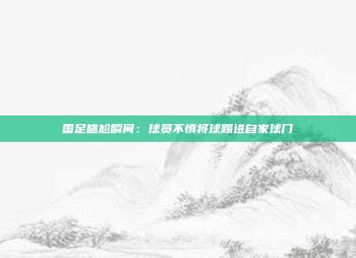 国足尴尬瞬间：球员不慎将球踢进自家球门