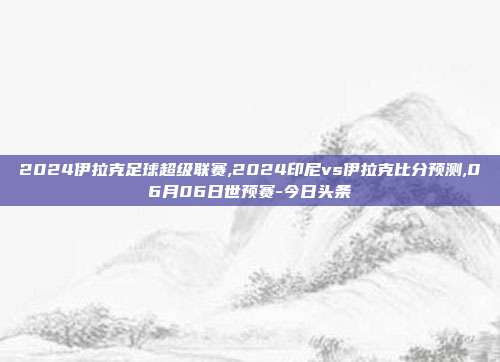 2024伊拉克足球超级联赛,2024印尼vs伊拉克比分预测,06月06日世预赛-今日头条