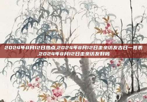 2024年8月12日热点,2024年8月12日走亲访友吉日一览表,2024年8月12日走亲访友好吗