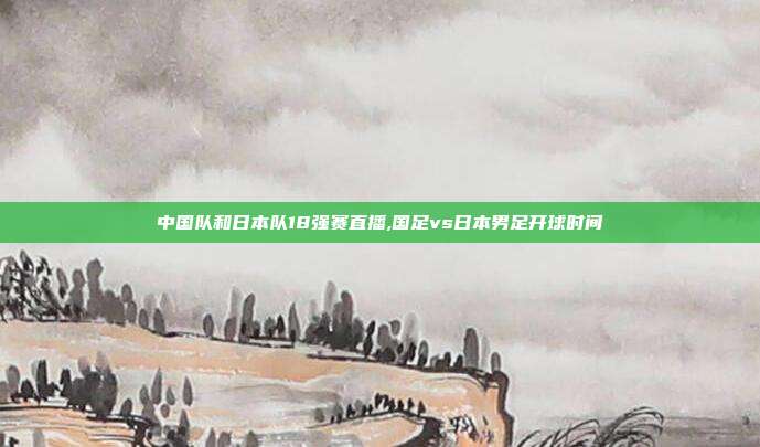 中国队和日本队18强赛直播,国足vs日本男足开球时间