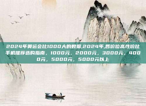 2024年奥运会比1000大的数据,2024年,各价位高性价比手机推荐选购指南，1000元，2000元，3000元，4000元，5000元，5000元以上