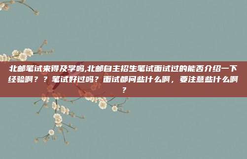 北邮笔试来得及学吗,北邮自主招生笔试面试过的能否介绍一下经验啊？？笔试好过吗？面试都问些什么啊，要注意些什么啊？