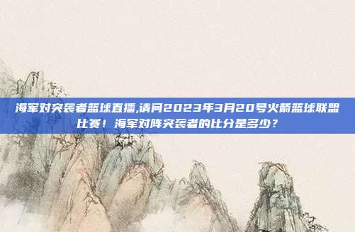 海军对突袭者篮球直播,请问2023年3月20号火箭篮球联盟比赛！海军对阵突袭者的比分是多少？