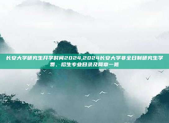 长安大学研究生开学时间2024,2024长安大学非全日制研究生学费、招生专业目录及简章一览