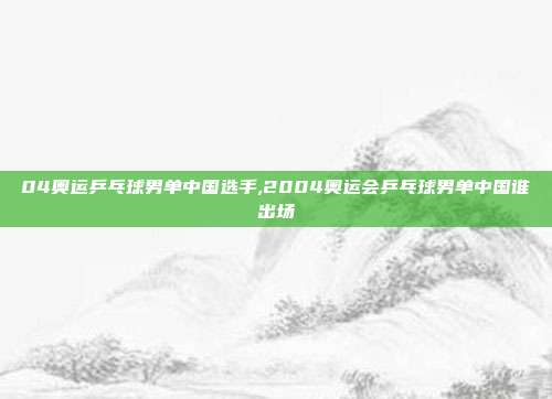 04奥运乒乓球男单中国选手,2004奥运会乒乓球男单中国谁出场