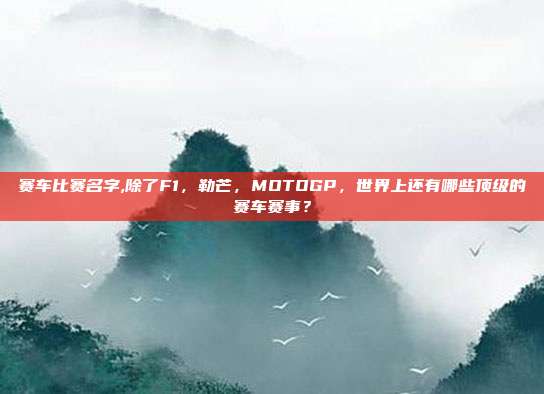 赛车比赛名字,除了F1，勒芒，MOTOGP，世界上还有哪些顶级的赛车赛事？