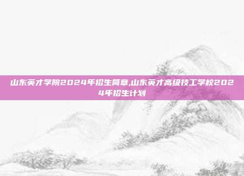 山东英才学院2024年招生简章,山东英才高级技工学校2024年招生计划