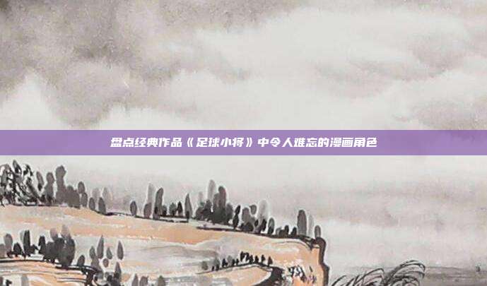 盘点经典作品《足球小将》中令人难忘的漫画角色