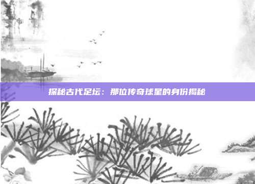 探秘古代足坛：那位传奇球星的身份揭秘