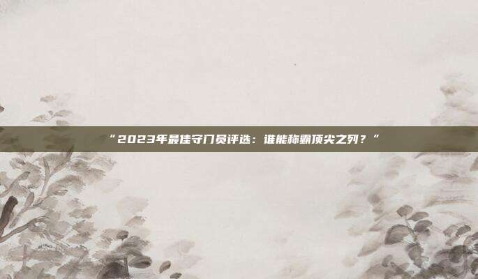 “2023年最佳守门员评选：谁能称霸顶尖之列？”