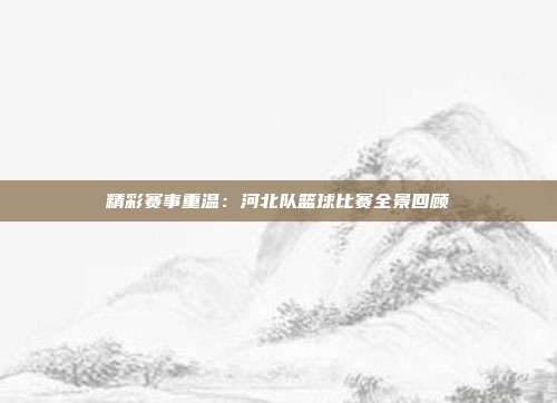 精彩赛事重温：河北队篮球比赛全景回顾