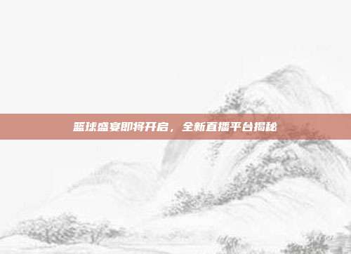 篮球盛宴即将开启，全新直播平台揭秘