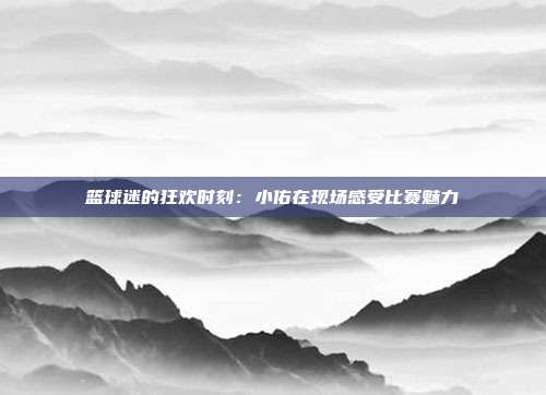 篮球迷的狂欢时刻：小佑在现场感受比赛魅力