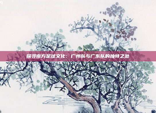 探寻南方足球文化：广州队与广东队的独特之处