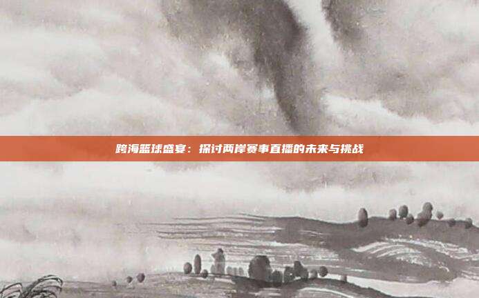 跨海篮球盛宴：探讨两岸赛事直播的未来与挑战