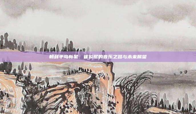 朝鲜半岛新星：崔俊熙的音乐之路与未来展望