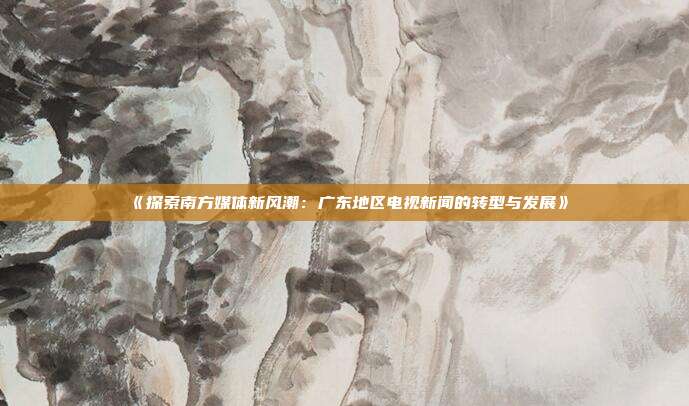 《探索南方媒体新风潮：广东地区电视新闻的转型与发展》