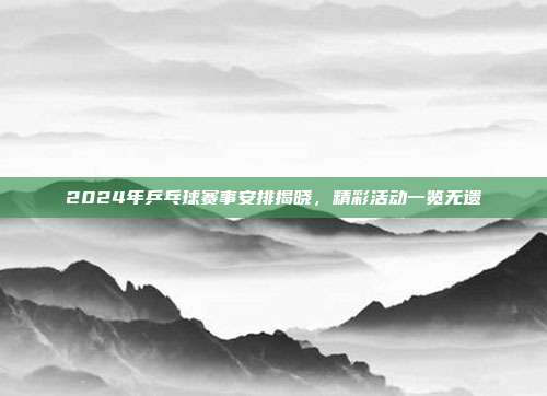 2024年乒乓球赛事安排揭晓，精彩活动一览无遗