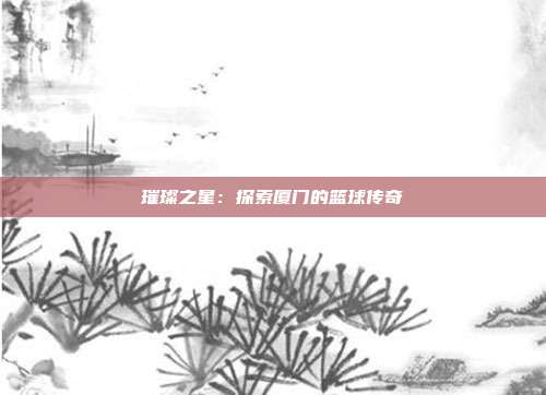 璀璨之星：探索厦门的篮球传奇