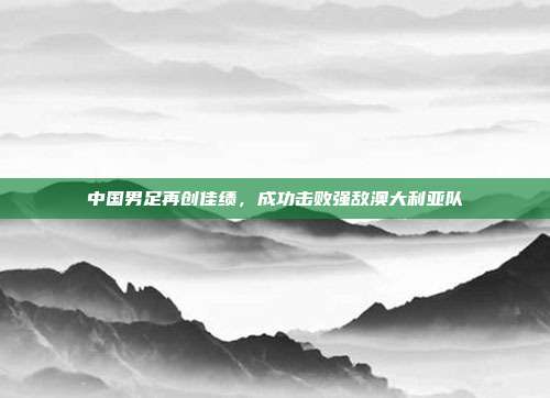 中国男足再创佳绩，成功击败强敌澳大利亚队