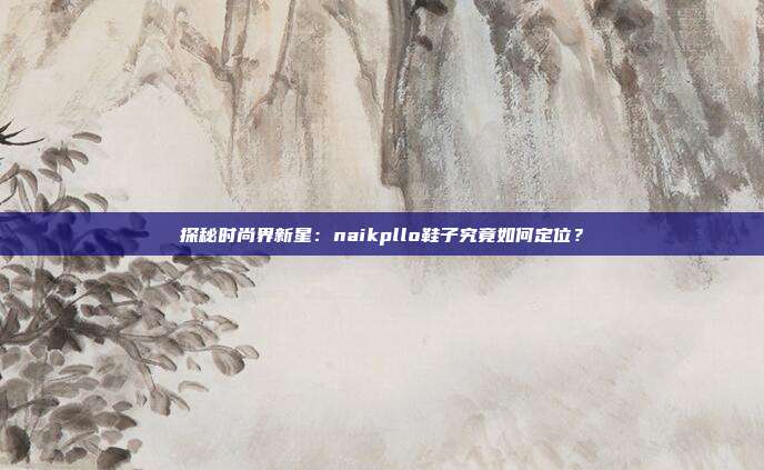 探秘时尚界新星：naikpllo鞋子究竟如何定位？