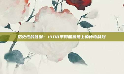 历史性的胜利：1980年男篮赛场上的传奇时刻