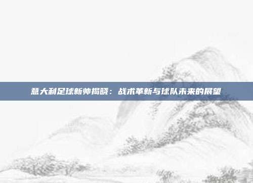 意大利足球新帅揭晓：战术革新与球队未来的展望