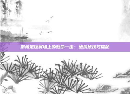 解析足球赛场上的致命一击：绝杀球技巧探秘