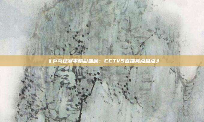 《乒乓球赛事精彩回顾：CCTV5直播亮点盘点》