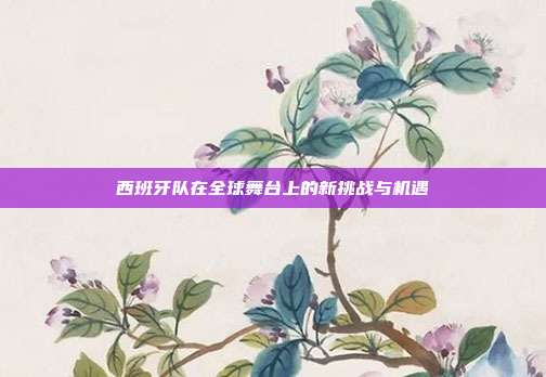 西班牙队在全球舞台上的新挑战与机遇