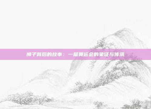 狮子背后的故事：一届奥运会的象征与传承