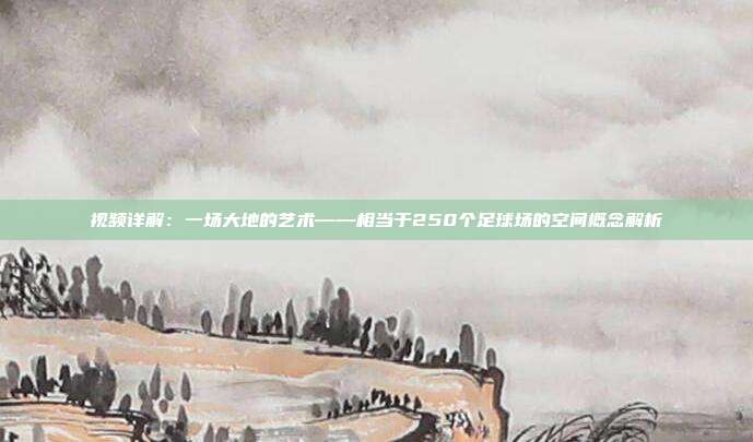 视频详解：一场大地的艺术——相当于250个足球场的空间概念解析