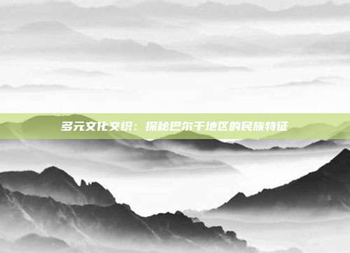 多元文化交织：探秘巴尔干地区的民族特征