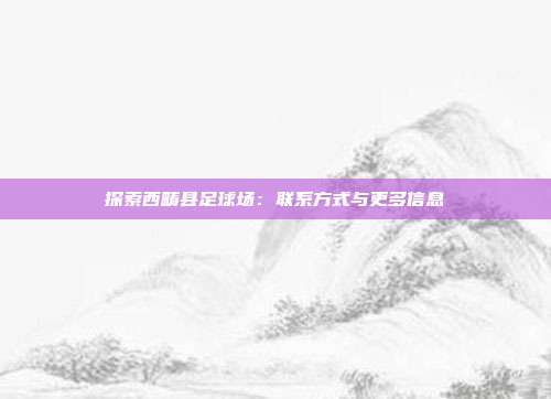 探索西畴县足球场：联系方式与更多信息