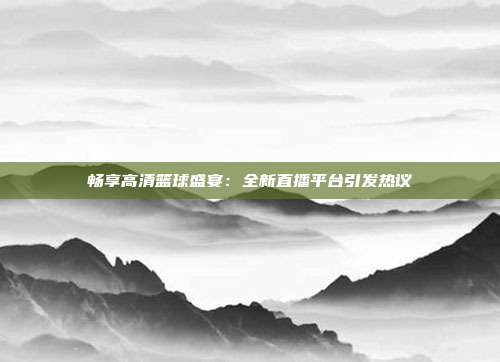 畅享高清篮球盛宴：全新直播平台引发热议