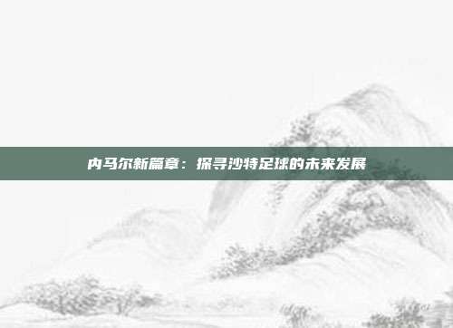 内马尔新篇章：探寻沙特足球的未来发展