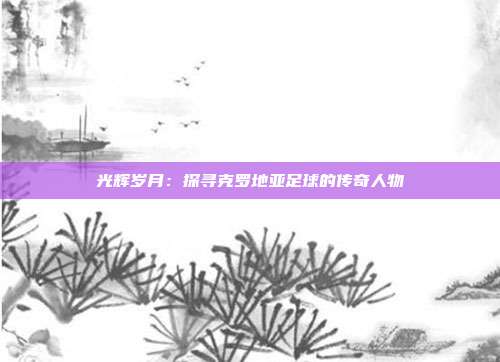 光辉岁月：探寻克罗地亚足球的传奇人物