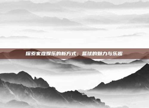 探索家庭娱乐的新方式：篮球的魅力与乐趣