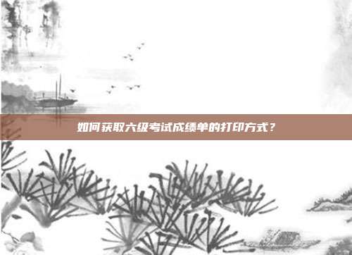 如何获取六级考试成绩单的打印方式？