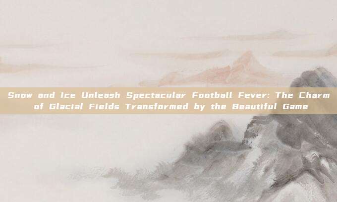 Snow and Ice Unleash Spectacular Football Fever: The Charm of Glacial Fields Transformed by the Beautiful Game