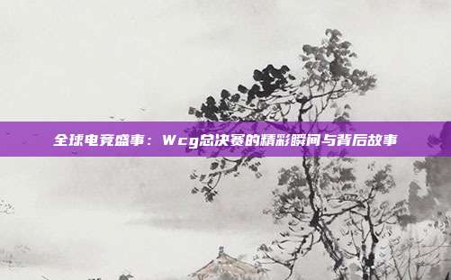 全球电竞盛事：Wcg总决赛的精彩瞬间与背后故事