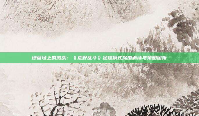 绿茵场上的激战：《荒野乱斗》足球模式深度解读与策略图析