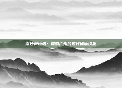 南沙新地标：探索广州的现代泳池设施