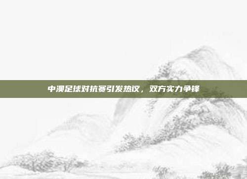 中澳足球对抗赛引发热议，双方实力争锋