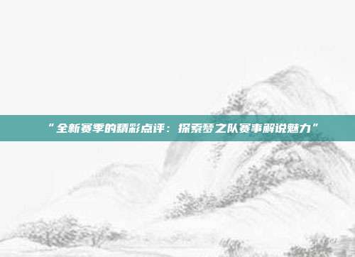 “全新赛季的精彩点评：探索梦之队赛事解说魅力”