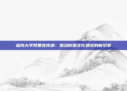 福州大学党委宣传部：推动校园文化建设的新引擎